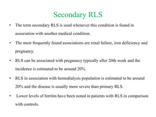 Secondary RLS
• The term secondary RLS is used whenever this condition is found in
association with another medical condition.
• The most frequently found associations are renal failure, iron deficiency and
pregnancy.
• RLS can be associated with pregnancy typically after 20th week and the
incidence is estimated to be around 20%.
• RLS in association with hemodialysis population is estimated to be around
20% and the disease is usually more severe than primary RLS.
• Lower levels of ferritin have been noted in patients with RLS in comparison
with controls.
 