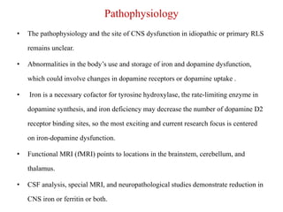 Pathophysiology
• The pathophysiology and the site of CNS dysfunction in idiopathic or primary RLS
remains unclear.
• Abnormalities in the body’s use and storage of iron and dopamine dysfunction,
which could involve changes in dopamine receptors or dopamine uptake .
• Iron is a necessary cofactor for tyrosine hydroxylase, the rate-limiting enzyme in
dopamine synthesis, and iron deficiency may decrease the number of dopamine D2
receptor binding sites, so the most exciting and current research focus is centered
on iron-dopamine dysfunction.
• Functional MRI (fMRI) points to locations in the brainstem, cerebellum, and
thalamus.
• CSF analysis, special MRI, and neuropathological studies demonstrate reduction in
CNS iron or ferritin or both.
 