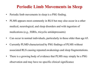 Periodic Limb Movements in Sleep
• Periodic limb movements in sleep is a PSG finding.
• PLMS appears most commonly in RLS but may also occur in a other
medical, neurological, and sleep disorders and with ingestion of
medications (e.g., SSRIs, tricyclic antidepressants)
• Can occur in normal individuals, particularly in those older than age 65.
• Currently PLMD characterized by PSG findings of PLMS without
associated RLS causing repeated awakenings and sleep fragmentations.
• There is a growing body of evidence that PLMS may simply be a PSG
observation and may have no specific clinical significance
 