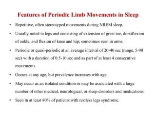 Features of Periodic Limb Movements in Sleep
• Repetitive, often stereotyped movements during NREM sleep.
• Usually noted in legs and consisting of extension of great toe, dorsiflexion
of ankle, and flexion of knee and hip; sometimes seen in arms.
• Periodic or quasi-periodic at an average interval of 20-40 sec (range, 5-90
sec) with a duration of 0.5-10 sec and as part of at least 4 consecutive
movements.
• Occurs at any age, but prevalence increases with age.
• May occur as an isolated condition or may be associated with a large
number of other medical, neurological, or sleep disorders and medications.
• Seen in at least 80% of patients with restless legs syndrome.
 