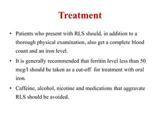Treatment
• Patients who present with RLS should, in addition to a
thorough physical examination, also get a complete blood
count and an iron level.
• It is generally recommended that ferritin level less than 50
mcg/l should be taken as a cut-off for treatment with oral
iron.
• Caffeine, alcohol, nicotine and medications that aggravate
RLS should be avoided.
 