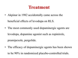 Treatment
• Akpinar in 1982 accidentally came across the
beneficial effects of levodopa on RLS.
• The most commonly used dopaminergic agents are
levodopa, dopamine agonist such as ropinirole,
pramipexole, pergolide.
• The efficacy of dopaminergic agents has been shown
to be 90% in randomized placebo-controlled trials.
 