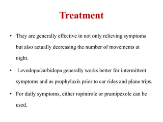 Treatment
• They are generally effective in not only relieving symptoms
but also actually decreasing the number of movements at
night.
• Levodopa/carbidopa generally works better for intermittent
symptoms and as prophylaxis prior to car rides and plane trips.
• For daily symptoms, either ropinirole or pramipexole can be
used.
 