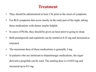 Treatment
• They should be administered at least 2 hr prior to the onset of symptoms.
• For RLS symptoms that occur mostly in the early part of the night, taking
these medications with dinner maybe helpful.
• In cases of PLMs, they should be given an hour prior to going to sleep.
• Both pramipexole and ropinirole can be started at 0.25 mg and increased as
tolerated.
• The maximum dose of these medications is generally 3 mg.
• In patients who are intolerant to dopaminergic medications, the ergot-
derivative pergolide can be used. The starting dose is a 0.025 mg and
increased up to 0.5 mg.
 