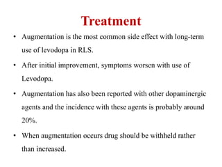 Treatment
• Augmentation is the most common side effect with long-term
use of levodopa in RLS.
• After initial improvement, symptoms worsen with use of
Levodopa.
• Augmentation has also been reported with other dopaminergic
agents and the incidence with these agents is probably around
20%.
• When augmentation occurs drug should be withheld rather
than increased.
 