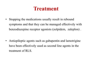 Treatment
• Stopping the medications usually result in rebound
symptoms and that they can be managed effectively with
benzodiazepine receptor agonists (zolpidem, zaleplon) .
• Antiepileptic agents such as gabapentin and lamotrigine
have been effectively used as second line agents in the
treatment of RLS.
 