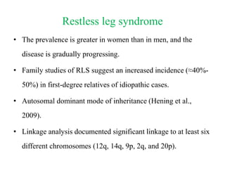 Restless leg syndrome
• The prevalence is greater in women than in men, and the
disease is gradually progressing.
• Family studies of RLS suggest an increased incidence (≈40%-
50%) in first-degree relatives of idiopathic cases.
• Autosomal dominant mode of inheritance (Hening et al.,
2009).
• Linkage analysis documented significant linkage to at least six
different chromosomes (12q, 14q, 9p, 2q, and 20p).
 