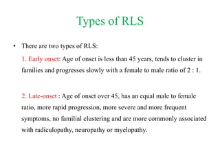 Types of RLS
• There are two types of RLS:
1. Early onset: Age of onset is less than 45 years, tends to cluster in
families and progresses slowly with a female to male ratio of 2 : 1.
2. Late-onset : Age of onset over 45, has an equal male to female
ratio, more rapid progression, more severe and more frequent
symptoms, no familial clustering and are more commonly associated
with radiculopathy, neuropathy or myelopathy.
 