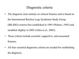 Diagnostic criteria
• The diagnosis rests entirely on clinical features and is based on
the International Restless Legs Syndrome Study Group
(IRLSSG) criteria first established in 1995 (Walters, 1995) and
modified slightly in 2003 (Allen et al., 2003).
• These criteria include essential, supportive, and associated
features.
• All four essential diagnostic criteria are needed for establishing
the diagnosis.
 