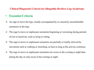 Clinical Diagnostic Criteria for Idiopathic Restless Legs Syndrome
• Essential Criteria
 An urge to move the legs, usually accompanied by or caused by uncomfortable
sensations in the legs.
 The urge to move or unpleasant sensations beginning or worsening during periods
of rest or inactivity, such as lying or sitting.
 The urge to move or unpleasant sensations are partially or totally relieved by
movement such as walking or stretching, at least as long as the activity continues.
 The urge to move or unpleasant sensations are worse in the evening or night than
during the day or only occur in the evening or night.
 