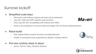 Summer kickoff
● Simplified code base
○ Removed multi-editions support and kept only 8 extensions
○ Java EE, GAE and GWT specific code removed
○ Only Java SE with compatibility with Android and OSGi
○ Used a new repository to remove historical weight from Git (binary dependencies)
● Reset build
○ Now regular Maven project structure and dependencies
○ Gradle is considered (now supported by default in Eclipse Neon!)
● Put new runtime stack in place
○ Java 8, SLF4J, Netty, Reactive Streams
 