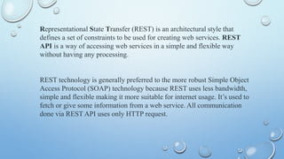 Representational State Transfer (REST) is an architectural style that
defines a set of constraints to be used for creating web services. REST
API is a way of accessing web services in a simple and flexible way
without having any processing.
REST technology is generally preferred to the more robust Simple Object
Access Protocol (SOAP) technology because REST uses less bandwidth,
simple and flexible making it more suitable for internet usage. Its used to
fetch or give some information from a web service. All communication
done via REST API uses only HTTP request.
 