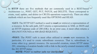 In HTTP there are five methods that are commonly used in a REST-based
Architecture i.e., POST, GET, PUT, PATCH, and DELETE. These correspond to
create, read, update, and delete (or CRUD) operations respectively. There are other
methods which are less frequently used like OPTIONS and HEAD.
?GET: The HTTP GET method is used to read (or retrieve) a representation of
a resource. In the safe path, GET returns a representation in XML or JSON and
an HTTP response code of 200 (OK). In an error case, it most often returns a
404 (NOT FOUND) or 400 (BAD REQUEST).
?POST: The POST verb is most often utilized to create new resources. In
particular, its used to create subordinate resources. That is, subordinate to
some other (e.g. parent) resource. On successful creation, return HTTP status
201, returning a Location header with a link to the newly-created resource with
the 201 HTTP status.
NOTE: POST is neither safe nor idempotent.
 