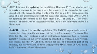 ?PUT: It is used for updating the capabilities. However, PUT can also be used
to create a resource in the case where the resource ID is chosen by the client
instead of by the server. In other words, if the PUT is to a URI that contains the
value of a non-existent resource ID. On successful update, return 200 (or 204 if
not returning any content in the body) from a PUT. If using PUT for create,
return HTTP status 201 on successful creation. PUT is not safe operation but its
idempotent.
?
?PATCH: It is used to modify capabilities. The PATCH request only needs to
contain the changes to the resource, not the complete resource. This resembles
PUT, but the body contains a set of instructions describing how a resource
currently residing on the server should be modified to produce a new version.
This means that the PATCH body should not just be a modified part of the
resource, but in some kind of patch language like JSON Patch or XML Patch.
PATCH is neither safe nor idempotent.
 