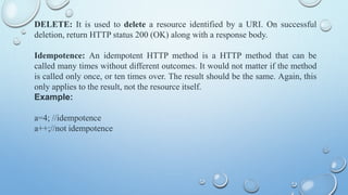 DELETE: It is used to delete a resource identified by a URI. On successful
deletion, return HTTP status 200 (OK) along with a response body.
Idempotence: An idempotent HTTP method is a HTTP method that can be
called many times without different outcomes. It would not matter if the method
is called only once, or ten times over. The result should be the same. Again, this
only applies to the result, not the resource itself.
Example:
a=4; //idempotence
a++;//not idempotence
 