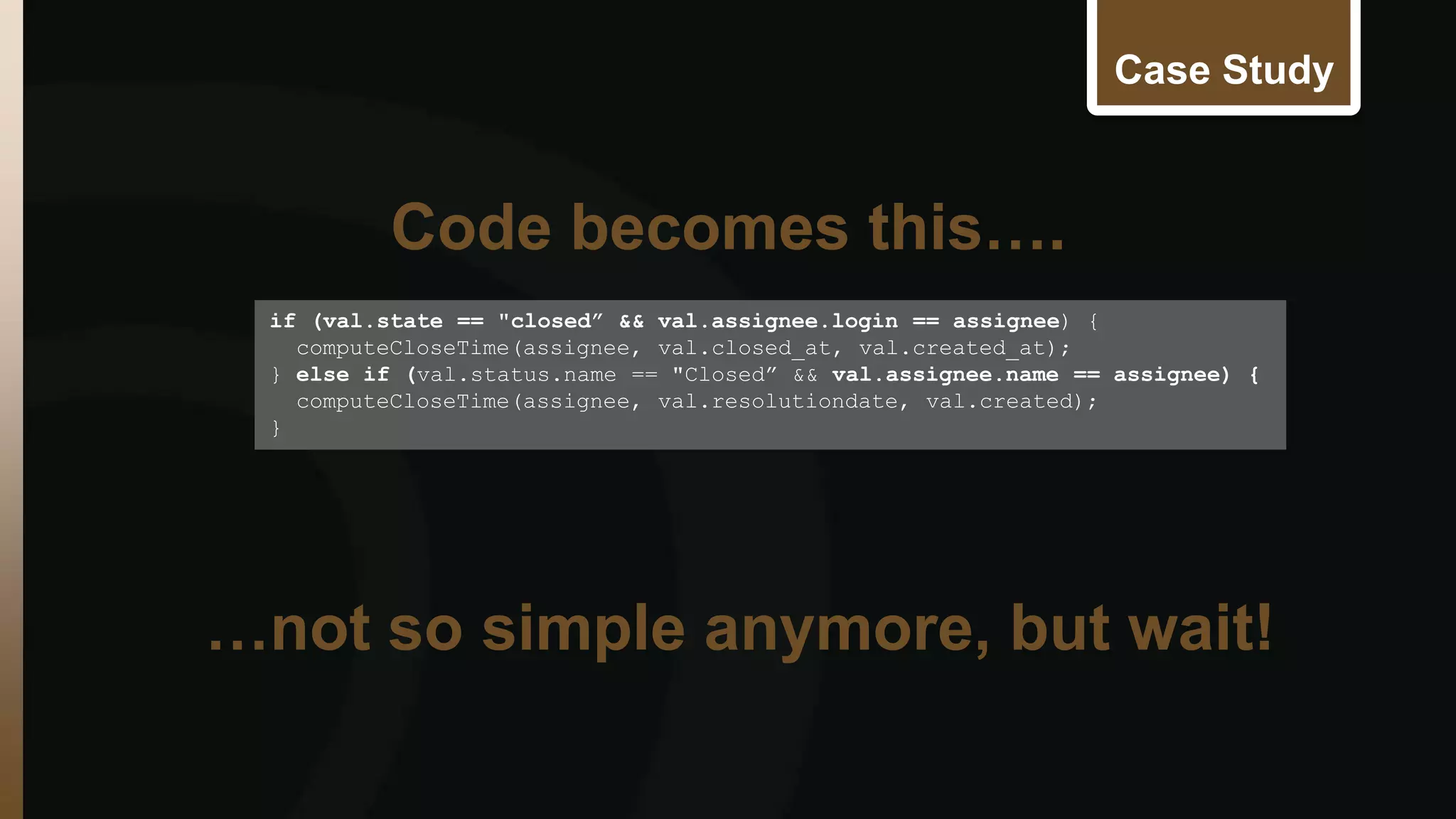 Case Study 
if (val.state == "closed” && val.assignee.login == assignee) { 
computeCloseTime(assignee, val.closed_at, val.created_at); 
} else if (val.status.name == "Closed” && val.assignee.name == assignee) { 
computeCloseTime(assignee, val.resolutiondate, val.created); 
} 
Code becomes this…. 
…not so simple anymore, but wait! 
 