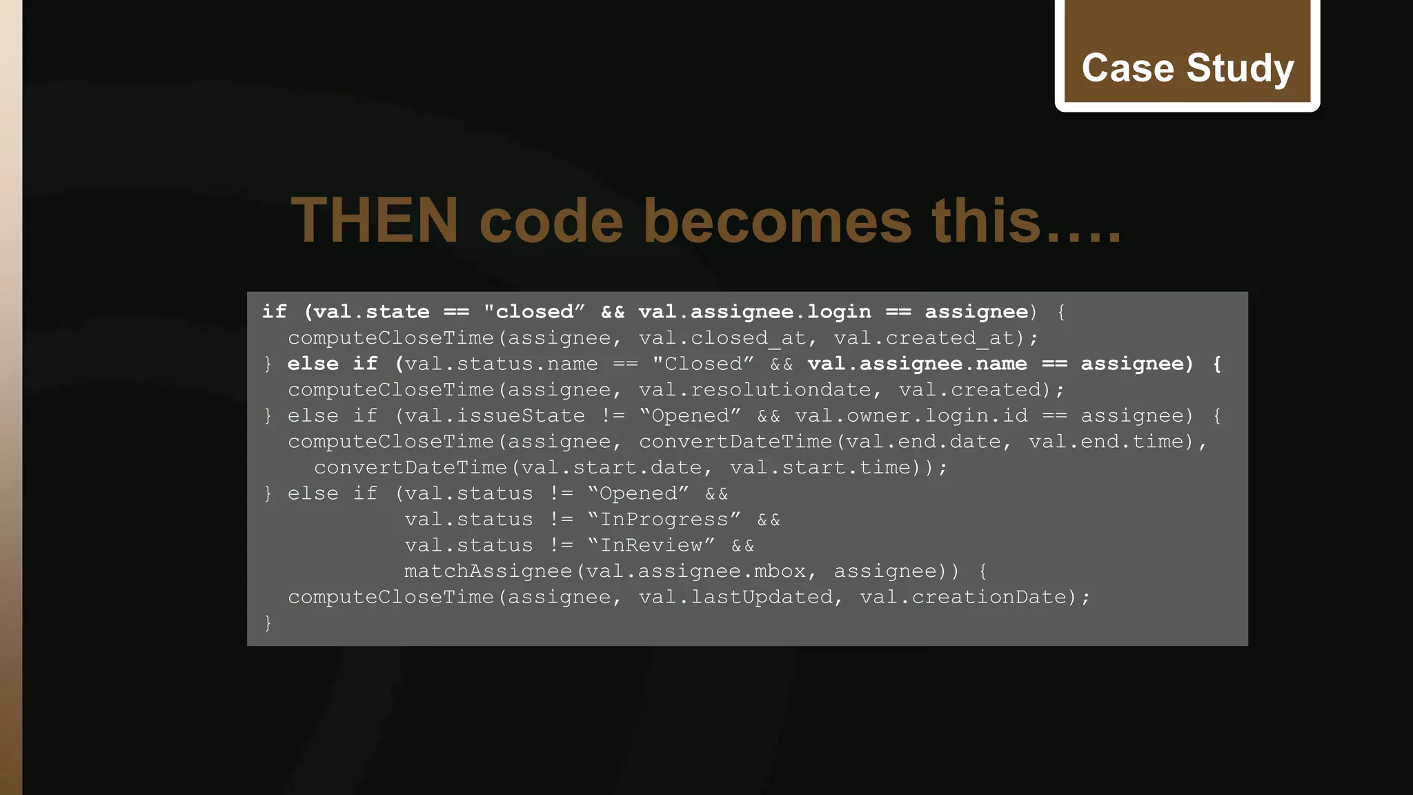 Case Study 
if (val.state == "closed” && val.assignee.login == assignee) { 
computeCloseTime(assignee, val.closed_at, val.created_at); 
} else if (val.status.name == "Closed” && val.assignee.name == assignee) { 
computeCloseTime(assignee, val.resolutiondate, val.created); 
} else if (val.issueState != “Opened” && val.owner.login.id == assignee) { 
computeCloseTime(assignee, convertDateTime(val.end.date, val.end.time), 
convertDateTime(val.start.date, val.start.time)); 
} else if (val.status != “Opened” && 
val.status != “InProgress” && 
val.status != “InReview” && 
matchAssignee(val.assignee.mbox, assignee)) { 
computeCloseTime(assignee, val.lastUpdated, val.creationDate); 
} 
THEN code becomes this…. 
 