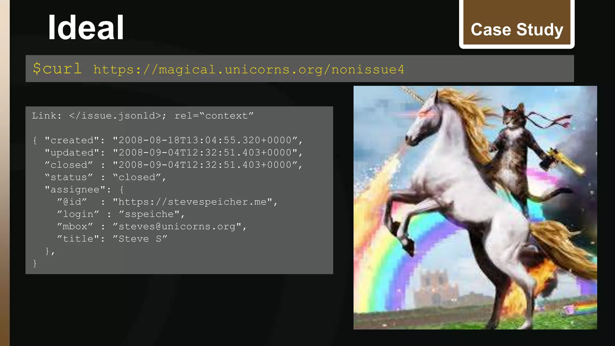 Case Study 
$curl https://magical.unicorns.org/nonissue4 
Link: </issue.jsonld>; rel=“context” 
{ "created": "2008-08-18T13:04:55.320+0000”, 
"updated": "2008-09-04T12:32:51.403+0000", 
”closed” : "2008-09-04T12:32:51.403+0000”, 
“status” : “closed”, 
"assignee": { 
”@id” : "https://stevespeicher.me", 
”login” : ”sspeiche", 
”mbox” : ”steves@unicorns.org", 
”title": ”Steve S” 
}, 
} 
Ideal 
 