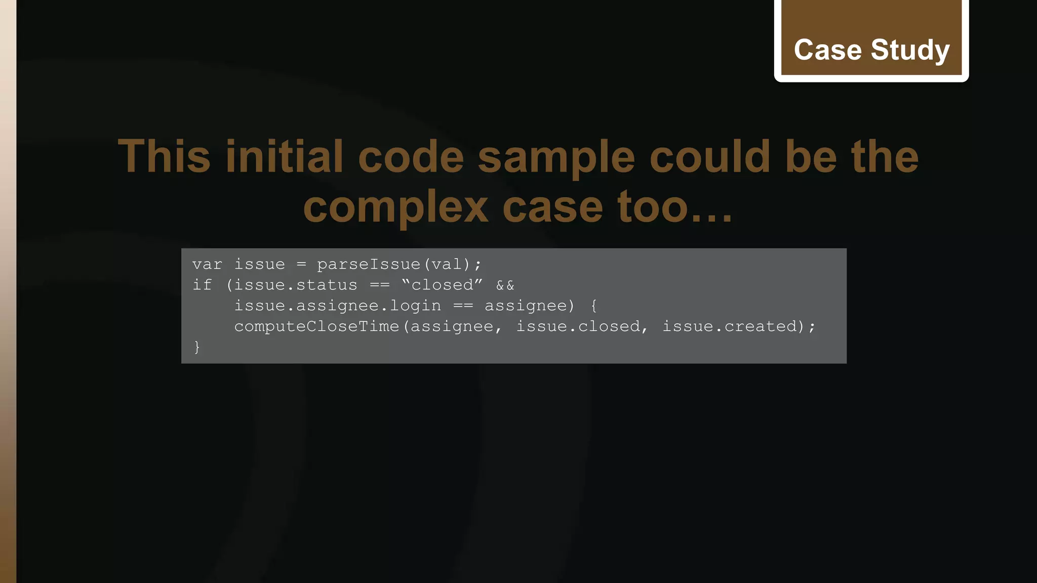 Case Study 
This initial code sample could be the 
var issue = parseIssue(val); 
if (issue.status == “closed” && 
issue.assignee.login == assignee) { 
computeCloseTime(assignee, issue.closed, issue.created); 
} 
complex case too… 
 