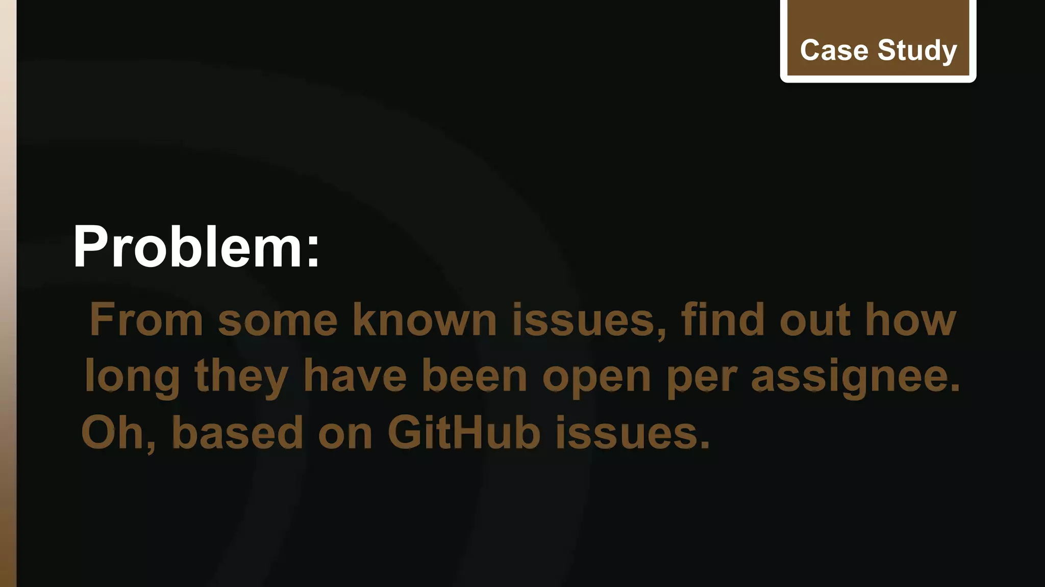 Case Study 
Problem: 
From some known issues, find out how 
long they have been open per assignee. 
Oh, based on GitHub issues. 
 