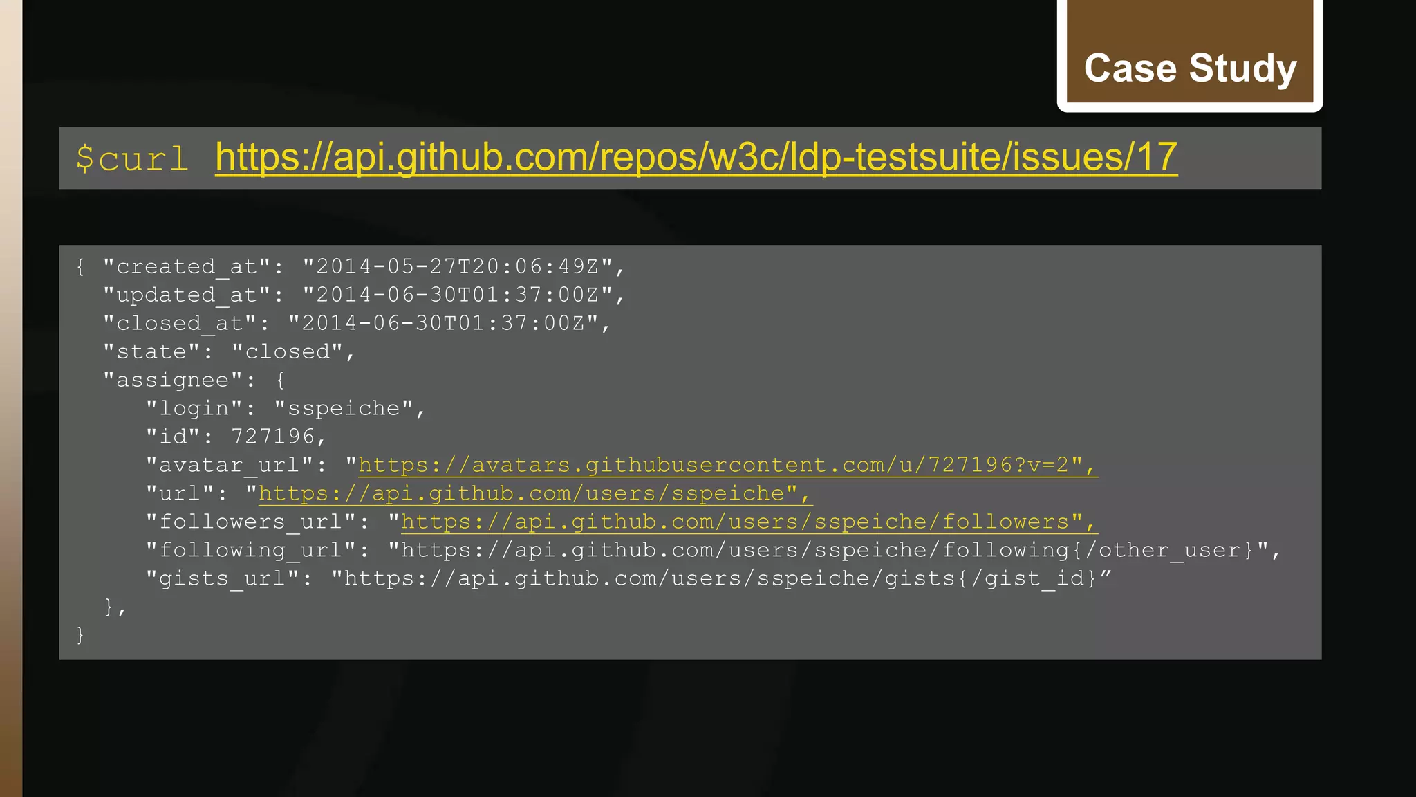 Case Study 
$curl https://api.github.com/repos/w3c/ldp-testsuite/issues/17 
{ "created_at": "2014-05-27T20:06:49Z", 
"updated_at": "2014-06-30T01:37:00Z", 
"closed_at": "2014-06-30T01:37:00Z", 
"state": "closed", 
"assignee": { 
"login": "sspeiche", 
"id": 727196, 
"avatar_url": "https://avatars.githubusercontent.com/u/727196?v=2", 
"url": "https://api.github.com/users/sspeiche", 
"followers_url": "https://api.github.com/users/sspeiche/followers", 
"following_url": "https://api.github.com/users/sspeiche/following{/other_user}", 
"gists_url": "https://api.github.com/users/sspeiche/gists{/gist_id}” 
}, 
} 
 