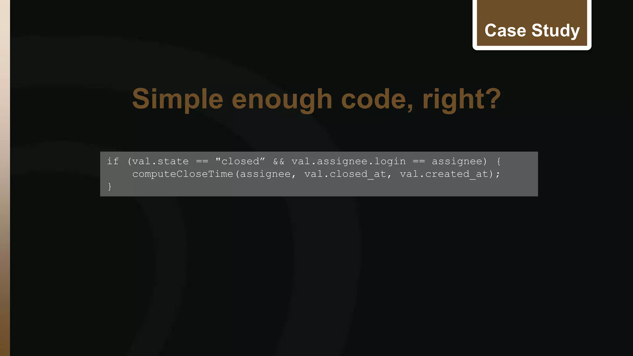 Case Study 
if (val.state == "closed” && val.assignee.login == assignee) { 
computeCloseTime(assignee, val.closed_at, val.created_at); 
} 
Simple enough code, right? 
 