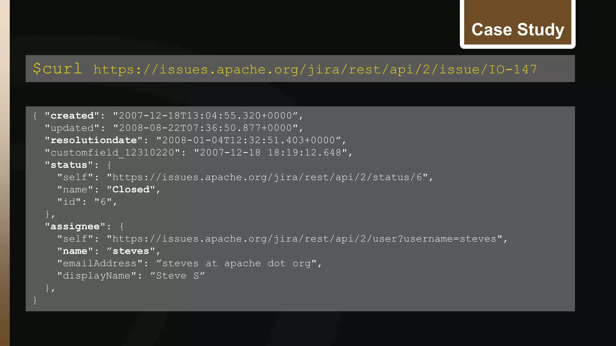 Case Study 
$curl https://issues.apache.org/jira/rest/api/2/issue/IO-147 
{ "created": "2007-12-18T13:04:55.320+0000”, 
"updated": "2008-08-22T07:36:50.877+0000", 
"resolutiondate": "2008-01-04T12:32:51.403+0000”, 
"customfield_12310220": "2007-12-18 18:19:12.648", 
"status": { 
"self": "https://issues.apache.org/jira/rest/api/2/status/6", 
"name": "Closed", 
"id": "6", 
}, 
"assignee": { 
"self": "https://issues.apache.org/jira/rest/api/2/user?username=steves", 
"name": ”steves", 
"emailAddress": ”steves at apache dot org", 
"displayName": ”Steve S” 
}, 
} 
 