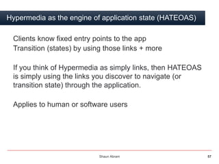 Shaun Abram 57
Hypermedia as the engine of application state (HATEOAS)
Clients know fixed entry points to the app
Transiti...