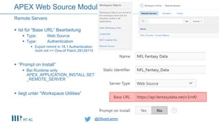 @OliverLemm@OliverLemm
 Ist für “Base URL” Bearbeitung
 Type: Web Source
 Type: Authentication
 Export nimmt in 18.1 Authentication
nicht mit => One-of Patch 28128115
 “Prompt on Install”
 Bei Runtime only
APEX_APPLICATION_INSTALL.SET
_REMOTE_SERVER
 liegt unter “Workspace Utilities”
Remote Servers
APEX Web Source Modul
 