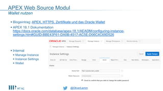 @OliverLemm
APEX Web Source Modul
 Blogeintrag: APEX, HTTPS, Zertifikate und das Oracle Wallet
 APEX 18.1 Dokumentation
https://docs.oracle.com/database/apex-18.1/AEADM/configuring-instance-
settings.htm#GUID-BBE43F61-DA0B-4517-AC5E-D06C4C69D526
 Internal
 Manage Instance
 Instance Settings
 Wallet
Wallet nutzen
 