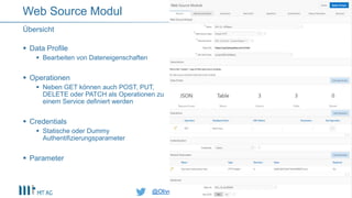 @OliverLemm@OliverLemm
 Data Profile
 Bearbeiten von Dateneigenschaften
 Operationen
 Neben GET können auch POST, PUT,
DELETE oder PATCH als Operationen zu
einem Service definiert werden
 Credentials
 Statische oder Dummy
Authentifizierungsparameter
 Parameter
Übersicht
Web Source Modul
 