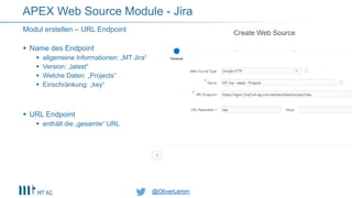 @OliverLemm@OliverLemm
 Name des Endpoint
 allgemeine Informationen: „MT Jira“
 Version: „latest“
 Welche Daten: „Projects“
 Einschränkung: „key“
 URL Endpoint
 enthält die „gesamte“ URL
Modul erstellen – URL Endpoint
APEX Web Source Module - Jira
 