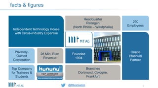 @OliverLemm
facts & figures
Independent Technology House
with Cross-Industry Expertise
Headquarter
Ratingen
(North Rhine – Westphalia)
260
Employees
Founded
1994
Branches
Dortmund, Cologne,
Frankfurt
Top Company
for Trainees &
Students
Privately-
Owned
Corporation
Oracle
Platinum
Partner
28 Mio. Euro
Revenue
3@OliverLemm
 