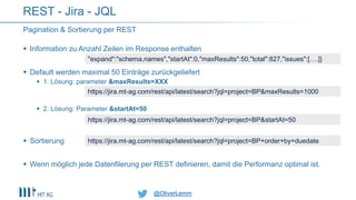 @OliverLemm@OliverLemm
Pagination & Sortierung per REST
REST - Jira - JQL
 Information zu Anzahl Zeilen im Response enthalten
 Default werden maximal 50 Einträge zurückgeliefert
 1. Lösung: parameter &maxResults=XXX
 2. Lösung: Parameter &startAt=50
 Sortierung
 Wenn möglich jede Datenfilerung per REST definieren, damit die Performanz optimal ist.
"expand":"schema,names","startAt":0,"maxResults":50,"total":827,"issues":[….]}
https://jira.mt-ag.com/rest/api/latest/search?jql=project=BP&maxResults=1000
https://jira.mt-ag.com/rest/api/latest/search?jql=project=BP&startAt=50
https://jira.mt-ag.com/rest/api/latest/search?jql=project=BP+order+by+duedate
 
