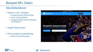 @OliverLemm@OliverLemm
 Daten im „frei“ verfügbar
 eingeschränkte Datenmenge
 keine „Echtzeitdaten“
 Eingeschränkte Anzahl Anfragen
pro Zeitraum
 Zugriff Token basiert
 Premiumdaten kostenpflichtig
 Keine Einschränkungen
https://fantasydata.com
Beispiel NFL Daten
 