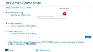 @OliverLemm@OliverLemm
 lokale Umgebung
 ACL Fehler „ORA-24247“
 apex.oracle.com
 „ohne“ zusätzliche ACL lauffähig
 cloud.oracle.com
 „ohne“ zusätzliche ACL lauffähig
 https://docs.oracle.com/database/apex-18.1/HTMIG/enabling-network-services-in-Oracle-
db11g-or-later.htm#HTMIG29160
Modul erstellen – ACL Fehler
APEX Web Source Modul
 