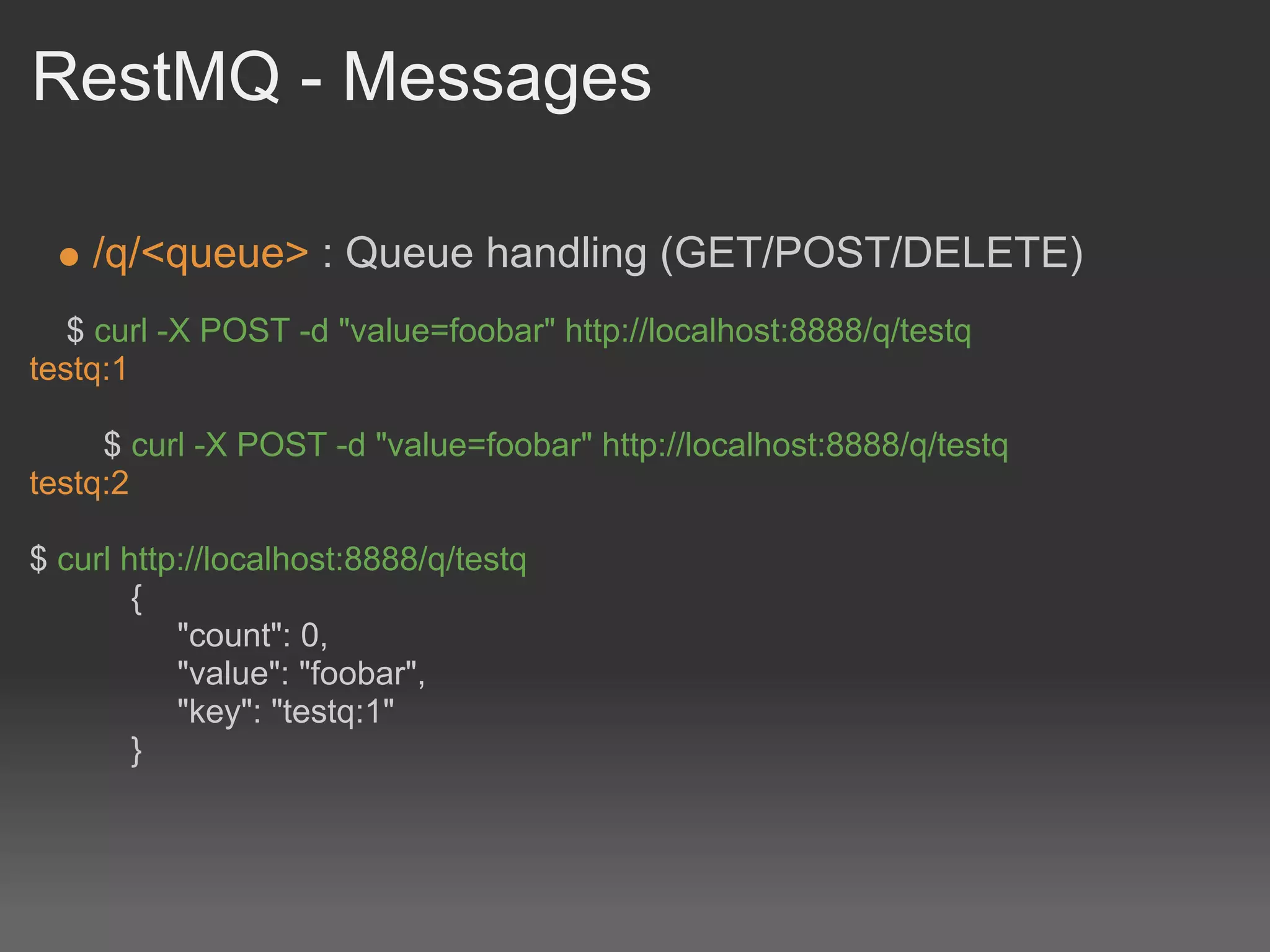 RestMQ - Messages

    /q/<queue> : Queue handling (GET/POST/DELETE)
   $ curl -X POST -d "value=foobar" http://localhost:8888/q/testq
testq:1

     $ curl -X POST -d "value=foobar" http://localhost:8888/q/testq
testq:2

$ curl http://localhost:8888/q/testq
        {
           "count": 0,
           "value": "foobar",
           "key": "testq:1"
        }
 