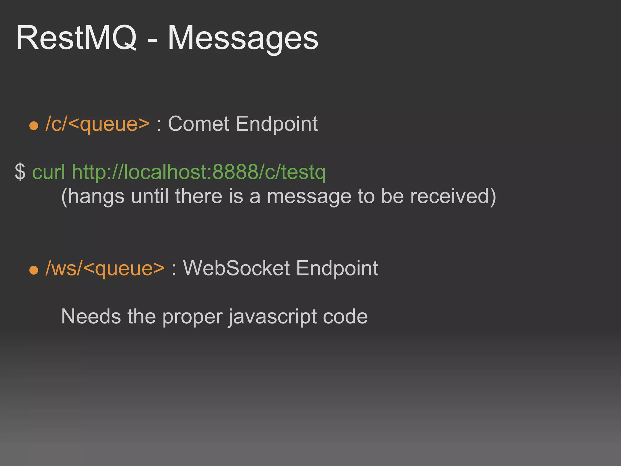 RestMQ - Messages

   /c/<queue> : Comet Endpoint

$ curl http://localhost:8888/c/testq
     (hangs until there is a message to be received)


   /ws/<queue> : WebSocket Endpoint

     Needs the proper javascript code
 