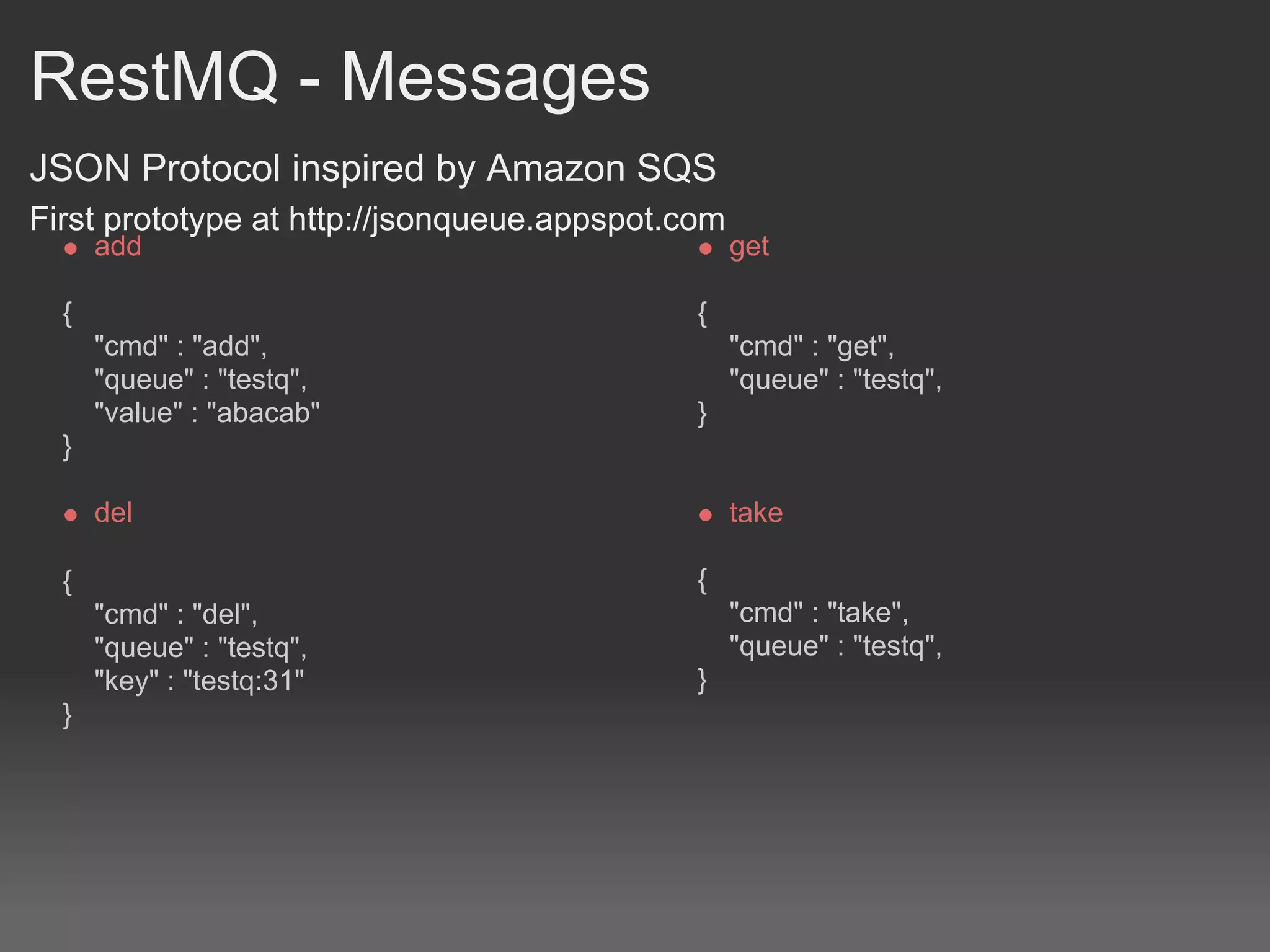 RestMQ - Messages
JSON Protocol inspired by Amazon SQS
First prototype at http://jsonqueue.appspot.com
      add                                         get

  {                                          {
      "cmd" : "add",                              "cmd" : "get",
      "queue" : "testq",                          "queue" : "testq",
      "value" : "abacab"                     }
  }

      del                                         take

  {                                          {
      "cmd" : "del",                              "cmd" : "take",
      "queue" : "testq",                          "queue" : "testq",
      "key" : "testq:31"                     }
  }
 