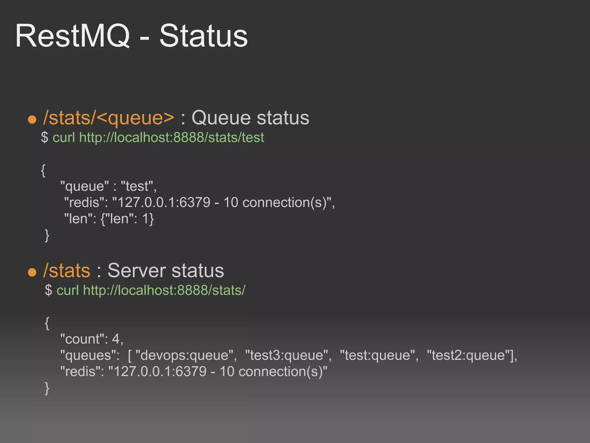 RestMQ - Status

 /stats/<queue> : Queue status
 $ curl http://localhost:8888/stats/test

 {
     "queue" : "test",
      "redis": "127.0.0.1:6379 - 10 connection(s)",
      "len": {"len": 1}
 }

 /stats : Server status
 $ curl http://localhost:8888/stats/

 {
     "count": 4,
     "queues": [ "devops:queue", "test3:queue", "test:queue", "test2:queue"],
     "redis": "127.0.0.1:6379 - 10 connection(s)"
 }
 