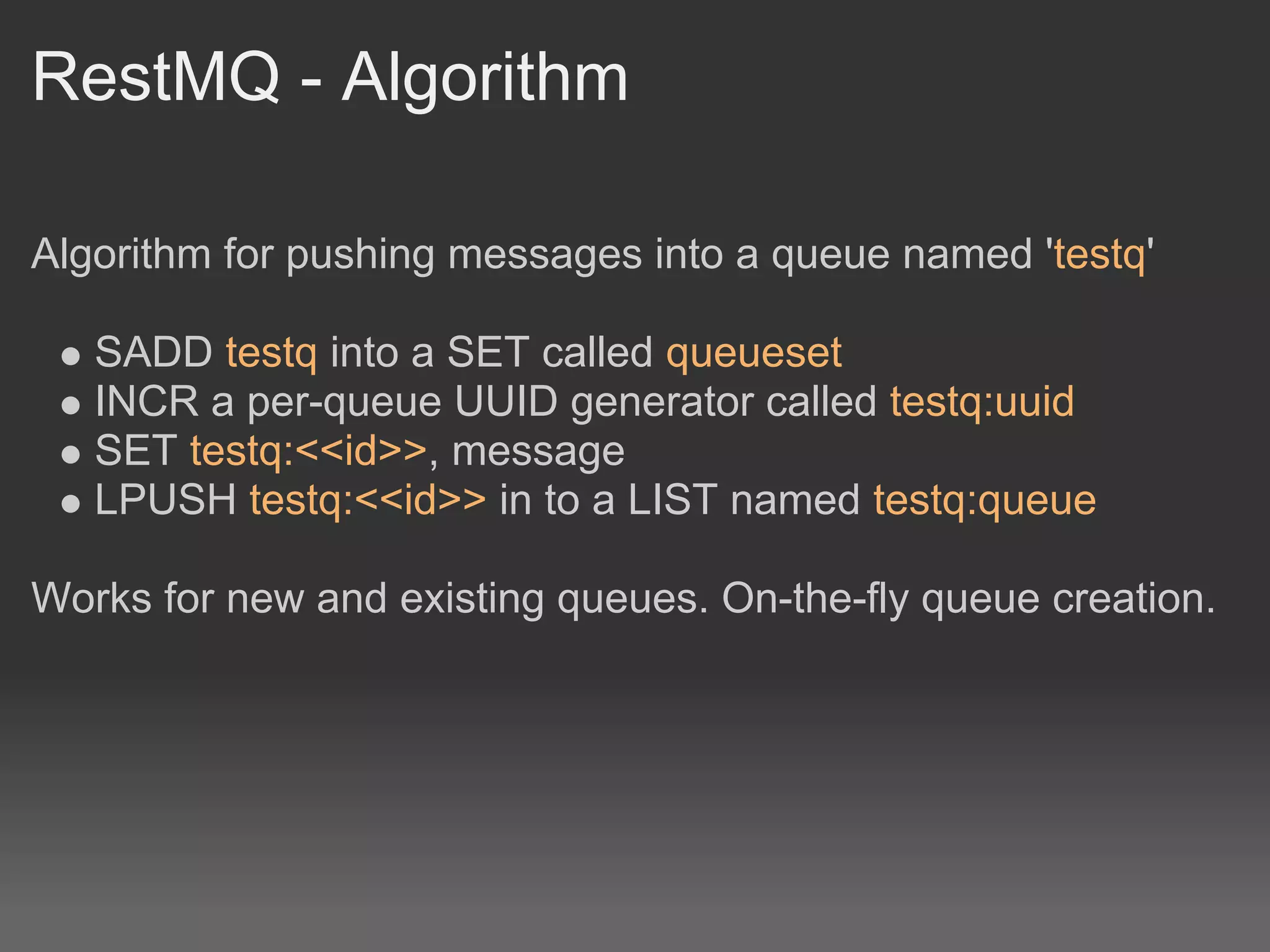 RestMQ - Algorithm

Algorithm for pushing messages into a queue named 'testq'

   SADD testq into a SET called queueset
   INCR a per-queue UUID generator called testq:uuid
   SET testq:<<id>>, message
   LPUSH testq:<<id>> in to a LIST named testq:queue

Works for new and existing queues. On-the-fly queue creation.
 