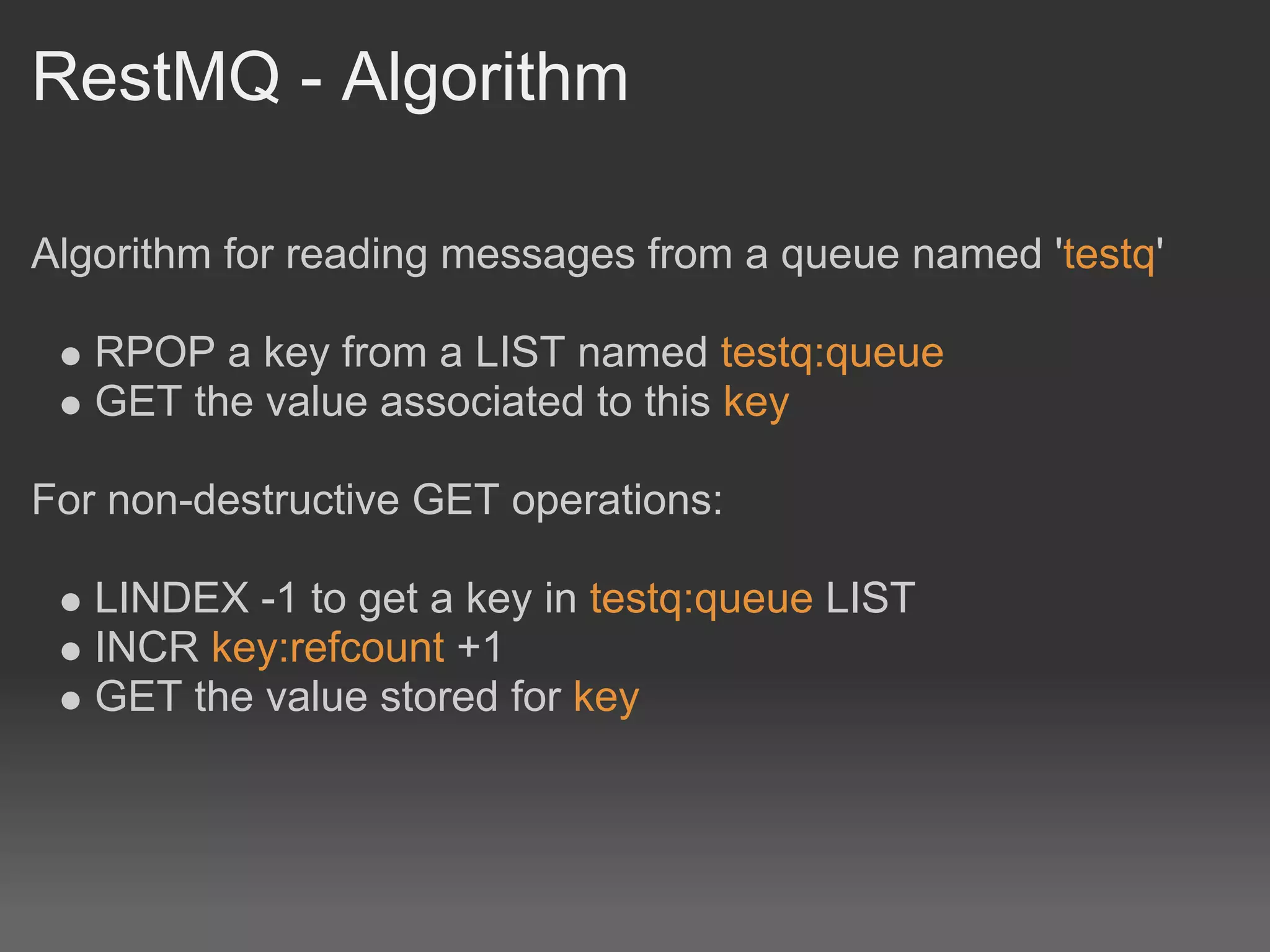 RestMQ - Algorithm

Algorithm for reading messages from a queue named 'testq'

   RPOP a key from a LIST named testq:queue
   GET the value associated to this key

For non-destructive GET operations:

   LINDEX -1 to get a key in testq:queue LIST
   INCR key:refcount +1
   GET the value stored for key
 
