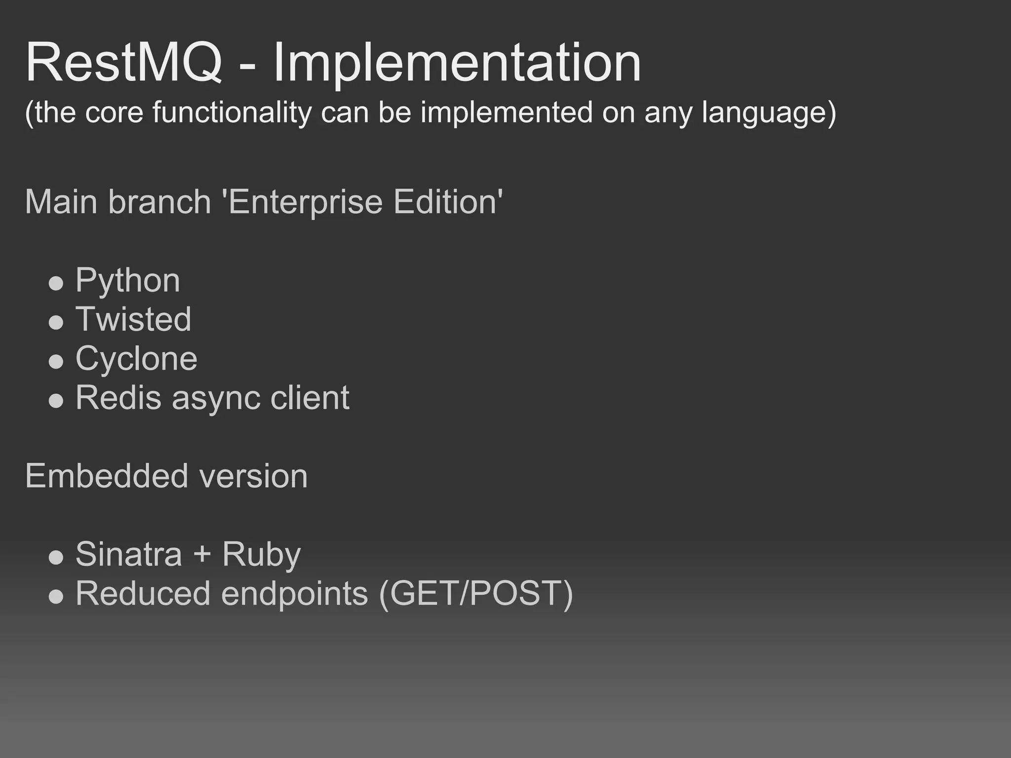 RestMQ - Implementation
(the core functionality can be implemented on any language)


Main branch 'Enterprise Edition'

   Python
   Twisted
   Cyclone
   Redis async client

Embedded version

   Sinatra + Ruby
   Reduced endpoints (GET/POST)
 