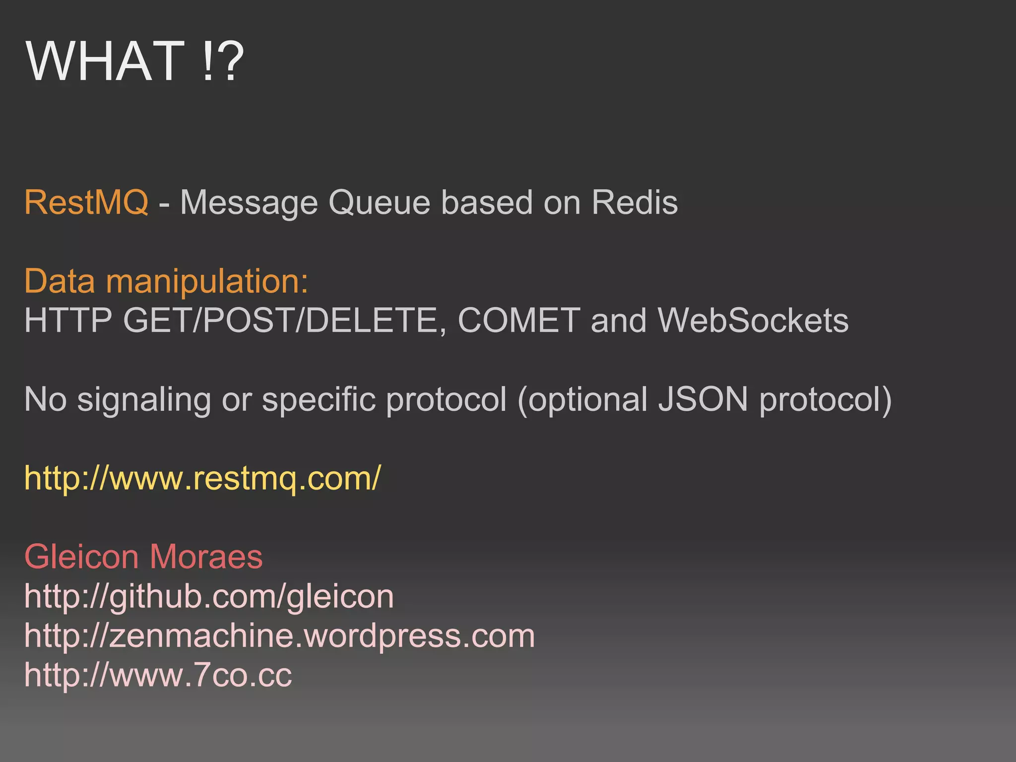 WHAT !?

RestMQ - Message Queue based on Redis

Data manipulation:
HTTP GET/POST/DELETE, COMET and WebSockets

No signaling or specific protocol (optional JSON protocol)

http://www.restmq.com/

Gleicon Moraes
http://github.com/gleicon
http://zenmachine.wordpress.com
http://www.7co.cc
 