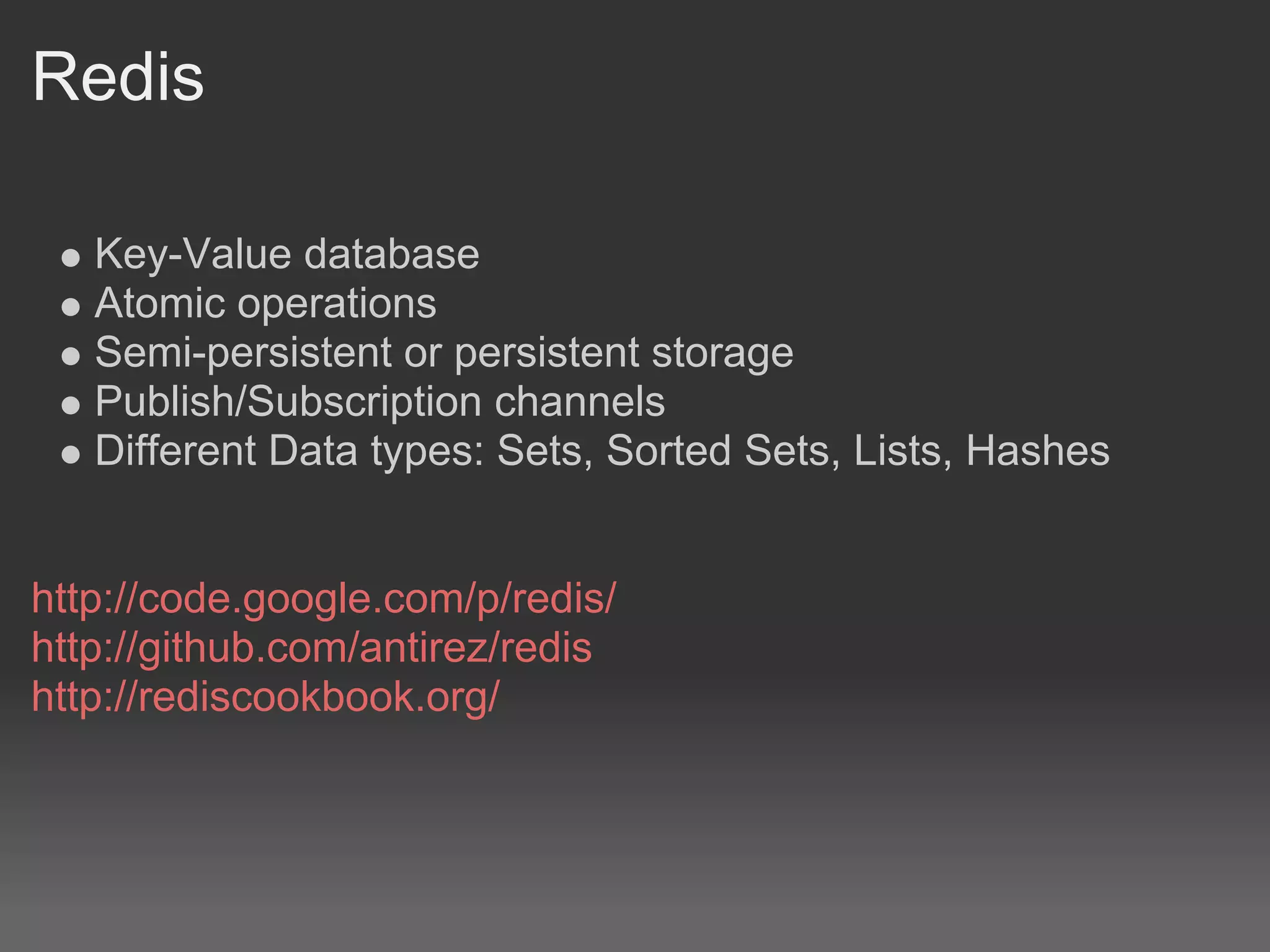 Redis

   Key-Value database
   Atomic operations
   Semi-persistent or persistent storage
   Publish/Subscription channels
   Different Data types: Sets, Sorted Sets, Lists, Hashes


http://code.google.com/p/redis/
http://github.com/antirez/redis
http://rediscookbook.org/
 