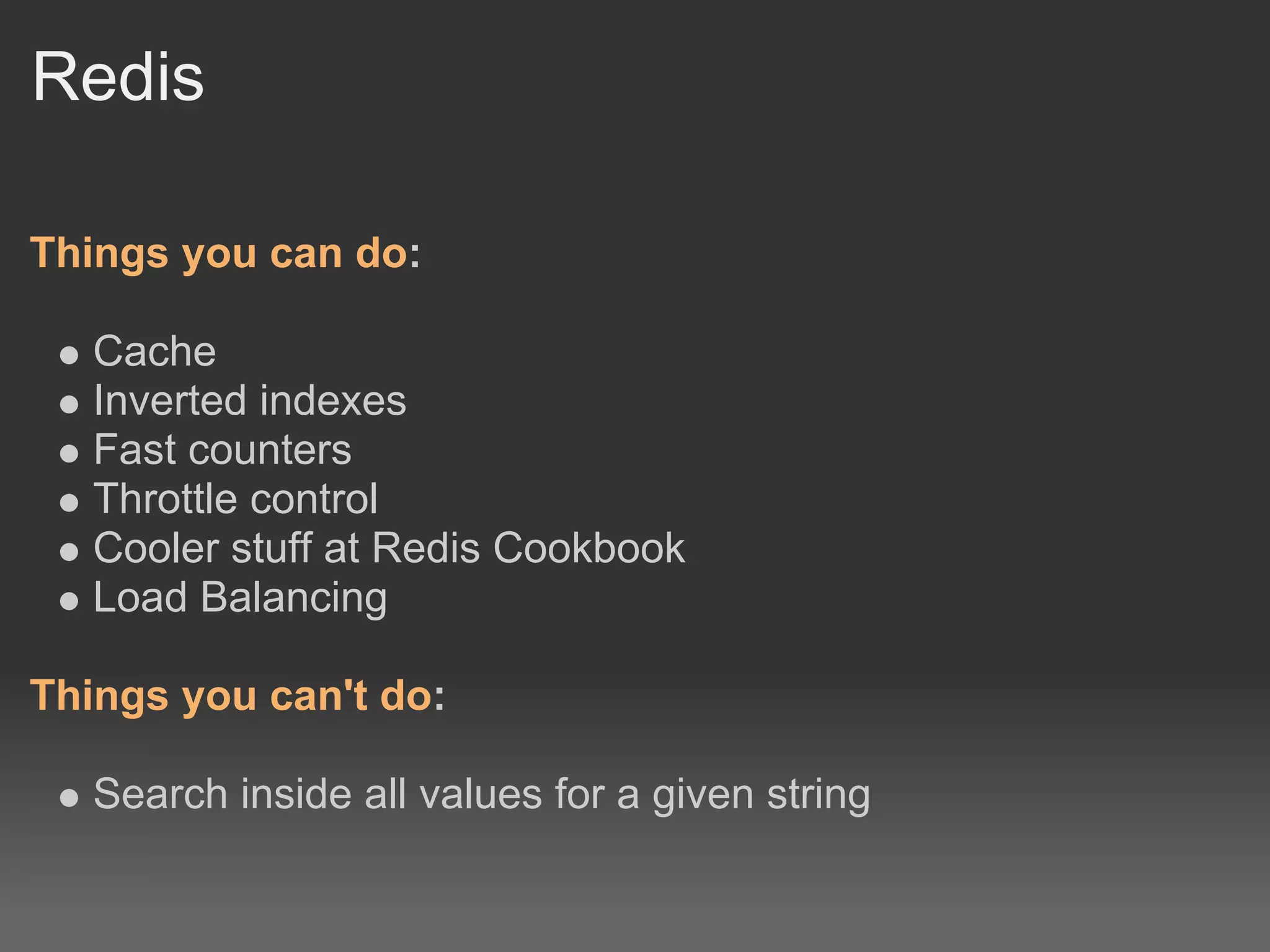 Redis

Things you can do:

   Cache
   Inverted indexes
   Fast counters
   Throttle control
   Cooler stuff at Redis Cookbook
   Load Balancing

Things you can't do:

   Search inside all values for a given string
 