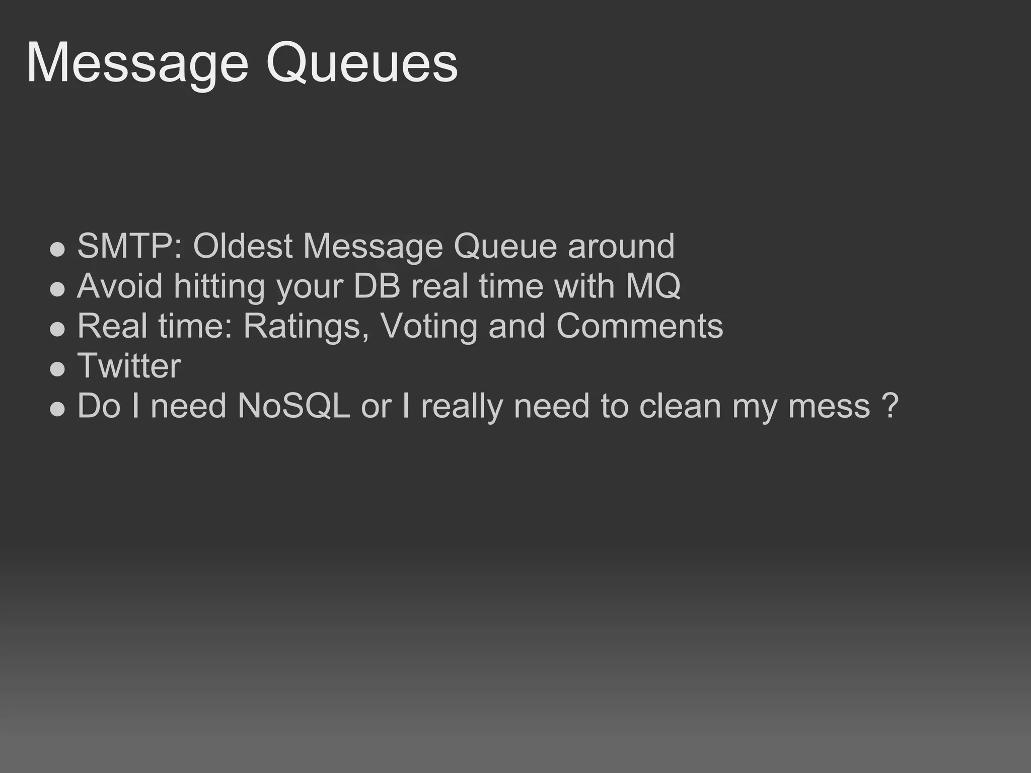 Message Queues


 SMTP: Oldest Message Queue around
 Avoid hitting your DB real time with MQ
 Real time: Ratings, Voting and Comments
 Twitter
 Do I need NoSQL or I really need to clean my mess ?
 
