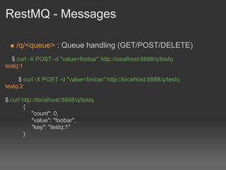 RestMQ - Messages

    /q/<queue> : Queue handling (GET/POST/DELETE)
   $ curl -X POST -d "value=foobar" http://localhost:8888/q/testq
testq:1

     $ curl -X POST -d "value=foobar" http://localhost:8888/q/testq
testq:2

$ curl http://localhost:8888/q/testq
        {
           "count": 0,
           "value": "foobar",
           "key": "testq:1"
        }
 