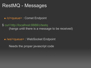 RestMQ - Messages

   /c/<queue> : Comet Endpoint

$ curl http://localhost:8888/c/testq
     (hangs until there is a message to be received)


   /ws/<queue> : WebSocket Endpoint

     Needs the proper javascript code
 
