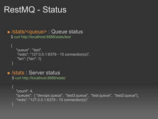RestMQ - Status

 /stats/<queue> : Queue status
 $ curl http://localhost:8888/stats/test

 {
     "queue" : "test",
      "redis": "127.0.0.1:6379 - 10 connection(s)",
      "len": {"len": 1}
 }

 /stats : Server status
 $ curl http://localhost:8888/stats/

 {
     "count": 4,
     "queues": [ "devops:queue", "test3:queue", "test:queue", "test2:queue"],
     "redis": "127.0.0.1:6379 - 10 connection(s)"
 }
 